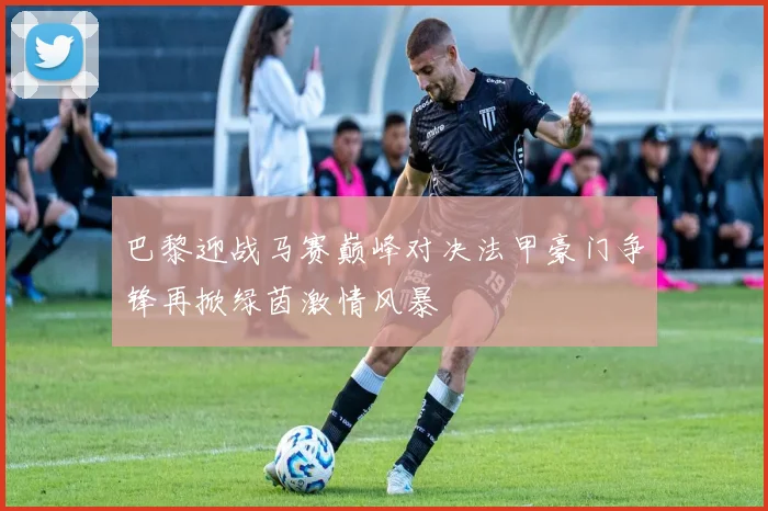 巴黎迎战马赛巅峰对决法甲豪门争锋再掀绿茵激情风暴