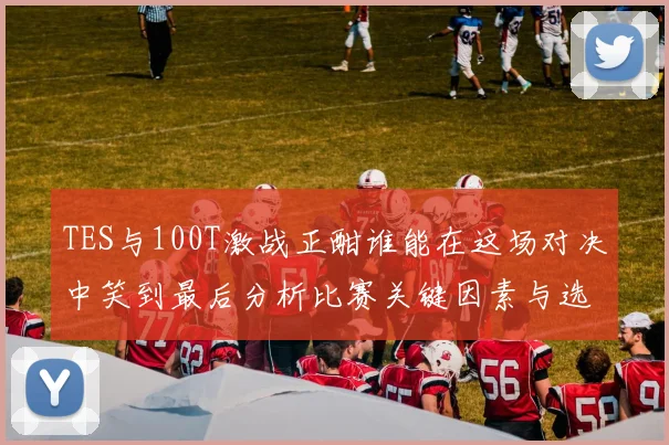 TES与100T激战正酣谁能在这场对决中笑到最后分析比赛关键因素与选手表现