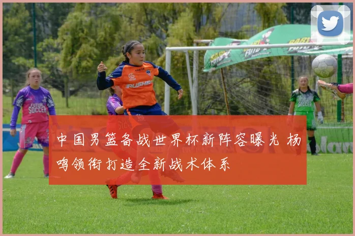 中国男篮备战世界杯新阵容曝光 杨鸣领衔打造全新战术体系