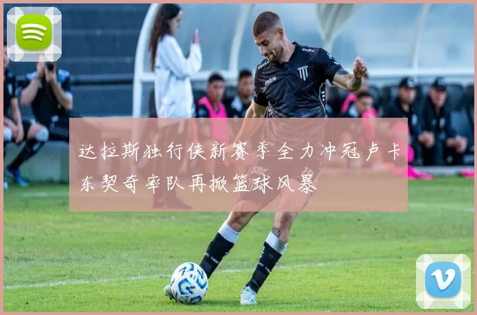 达拉斯独行侠新赛季全力冲冠卢卡东契奇率队再掀篮球风暴