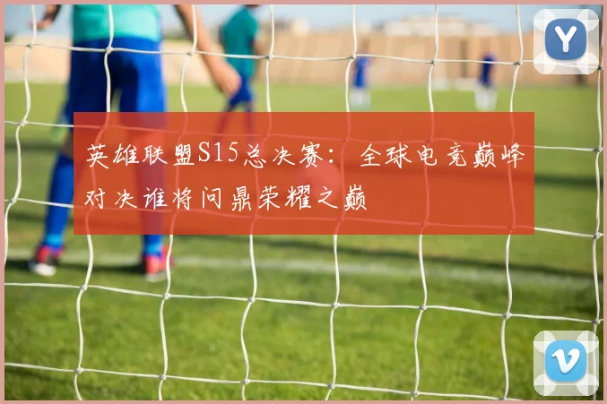 英雄联盟S15总决赛：全球电竞巅峰对决谁将问鼎荣耀之巅