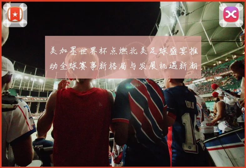 美加墨世界杯点燃北美足球盛宴推动全球赛事新格局与发展机遇新潮