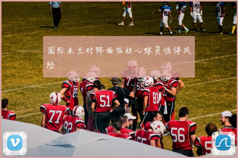 国际米兰对阵面临核心球员伤停风险