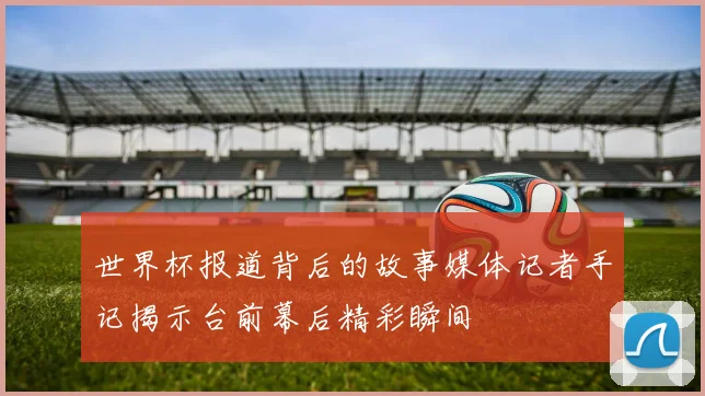 世界杯报道背后的故事媒体记者手记揭示台前幕后精彩瞬间
